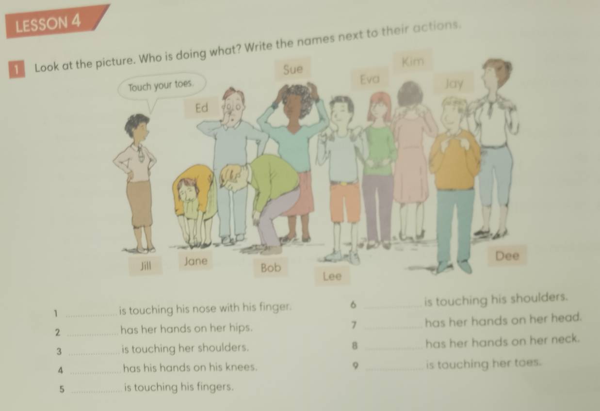 LESSON 4 
1 Look at the names next to their actions. 
6 
1 _is touching his nose with his finger. _is touching his shoulders. 
_2 
has her hands on her hips. _has her hands on her head. 
7 
3 _is touching her shoulders. 8_ 
has her hands on her neck. 
_4 
has his hands on his knees. 9 _is touching her toes. 
5 _is touching his fingers.