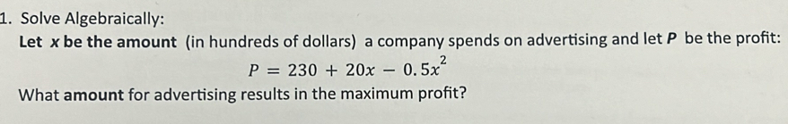 Solve Algebraically: 
Let x be the amount (in hundreds of dollars) a company spends on advertising and let P be the profit:
P=230+20x-0.5x^2
What amount for advertising results in the maximum profit?