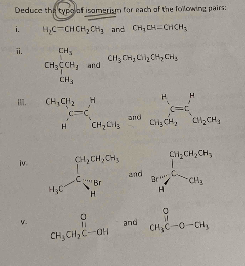 Deduce the type of isomerism for each of the following pairs: 
i. H_2C=CHCH_2CH_3 and CH_3CH=CHCH_3
i. CH_3^((CH_3))CCH_3andCH_3CH_2CH_2CH_2CH_3
iii. beginarrayr CH_3CH_2 Hendarray beginarrayr H C=C C=CH_3 and beginarrayr H C=C CH_3CH_2endarray beginarrayr H CH_2CH_3endarray
iv. 
V. y_2=frac (sumlimits _i=1)^(10)x_iy_i-10overline xoverline y(sumlimits _i=1)^(10)x_i^(2-5overline x^2)=frac  1/2 x_iy_i-5overline x^24=0.3
beginarrayr O CH_3CH_2C-OHendarray.