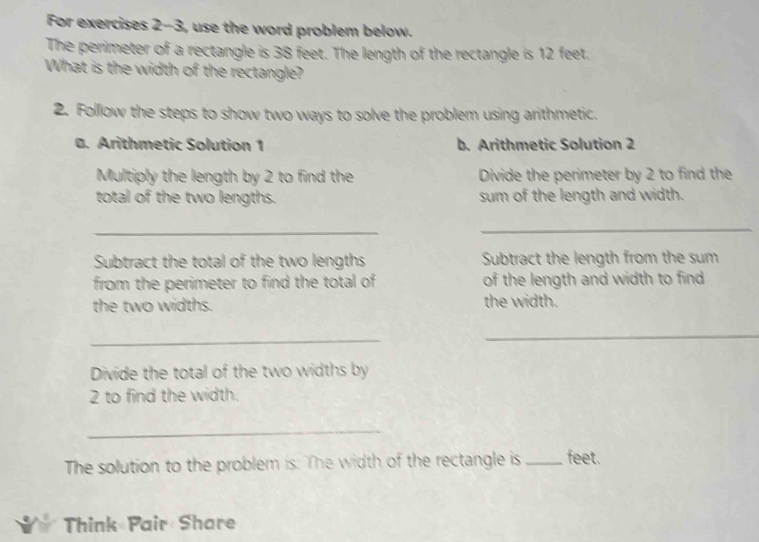 For exercises 2-3, use the word problem below. 
The perimeter of a rectangle is 38 feet. The length of the rectangle is 12 feet. 
What is the width of the rectangle? 
2. Follow the steps to show two ways to solve the problem using arithmetic. 
. Arithmetic Solution 1 b. Arithmetic Solution 2 
Multiply the length by 2 to find the Divide the perimeter by 2 to find the 
total of the two lengths. sum of the length and width. 
_ 
_ 
Subtract the total of the two lengths Subtract the length from the sum 
from the perimeter to find the total of of the length and width to find . 
the two widths. the width. 
_ 
_ 
Divide the total of the two widths by
2 to find the width. 
_ 
The solution to the problem is: The width of the rectangle is _ feet. 
Think Pair Share