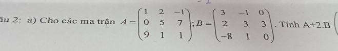 âu 2: a) Cho các ma trận A=beginpmatrix 1&2&-1 0&5&7 9&1&1endpmatrix; B=beginpmatrix 3&-1&0 2&3&3 -8&1&0endpmatrix. Tính A+2.B