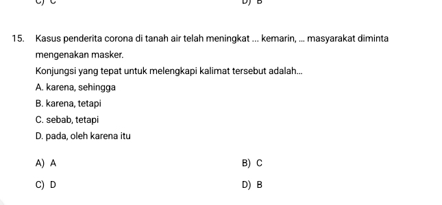 DJ B
15. Kasus penderita corona di tanah air telah meningkat ... kemarin, ... masyarakat diminta
mengenakan masker.
Konjungsi yang tepat untuk melengkapi kalimat tersebut adalah...
A. karena, sehingga
B. karena, tetapi
C. sebab, tetapi
D. pada, oleh karena itu
A) A B) C
C) D D) B