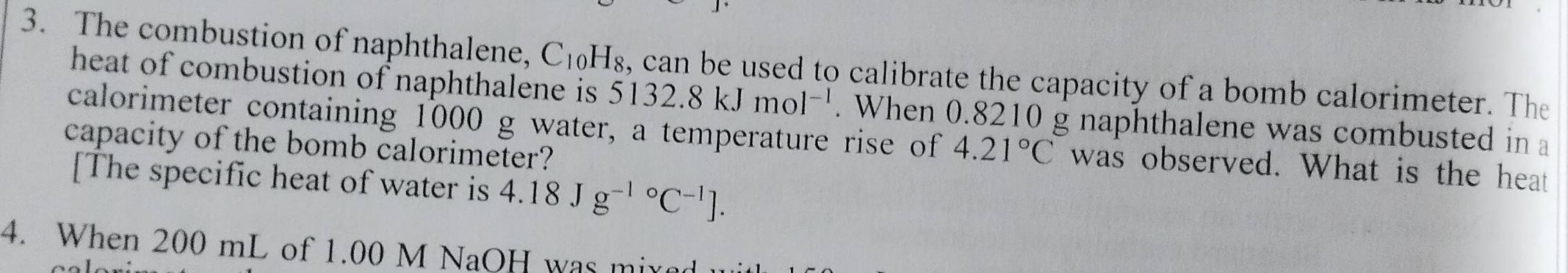 The combustion of naphthalene, C_10H_8 s, can be used to calibrate the capacity of a bomb calorimeter. The 
heat of combustion of naphthalene is 5132.8kJmol^(-1). When 0.8210 g naphthalene was combusted in a 
calorimeter containing 1000 g water, a temperature rise of 4.21°C was observed. What is the heat 
capacity of the bomb calorimeter? 
[The specific heat of water is 4.18Jg^((-1)°C^-1)]. 
4. When 200 mL of 1.00 M NaOH was mixed