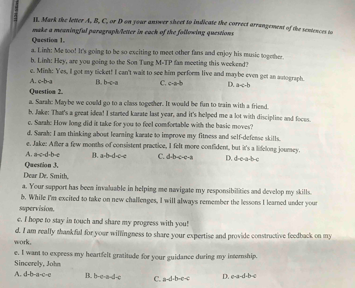 Mark the letter A, B, C, or D on your answer sheet to indicate the correct arrangement of the sentences to
make a meaningful paragraph/letter in each of the following questions
Question 1.
a. Linh: Me too! It's going to be so exciting to meet other fans and enjoy his music together.
b. Linh: Hey, are you going to the Son Tung M-TP fan meeting this weekend?
c. Minh: Yes, I got my ticket! I can't wait to see him perform live and maybe even get an autograph.
A. c-b-a B. b-c-a C. c-a-b D. a-c-b
Question 2.
a. Sarah: Maybe we could go to a class together. It would be fun to train with a friend.
b. Jake: That's a great idea! I started karate last year, and it's helped me a lot with discipline and focus.
c. Sarah: How long did it take for you to feel comfortable with the basic moves?
d. Sarah: I am thinking about learning karate to improve my fitness and self-defense skills.
e. Jake: After a few months of consistent practice, I felt more confident, but it's a lifelong journey.
A. a-c-d-b-e B. a-b-d-c-e C. d-b-c-e-a
D. d-e-a-b-c
Question 3.
Dear Dr. Smith,
a. Your support has been invaluable in helping me navigate my responsibilities and develop my skills.
b. While I'm excited to take on new challenges, I will always remember the lessons I learned under your
supervision.
c. I hope to stay in touch and share my progress with you!
d. I am really thankful for your willingness to share your expertise and provide constructive feedback on my
work.
e. I want to express my heartfelt gratitude for your guidance during my internship.
Sincerely, John
A. d-b-a-c-e B. b-e-a-d-c
C. a-d-b-e-c
D. e-a-d-b-c