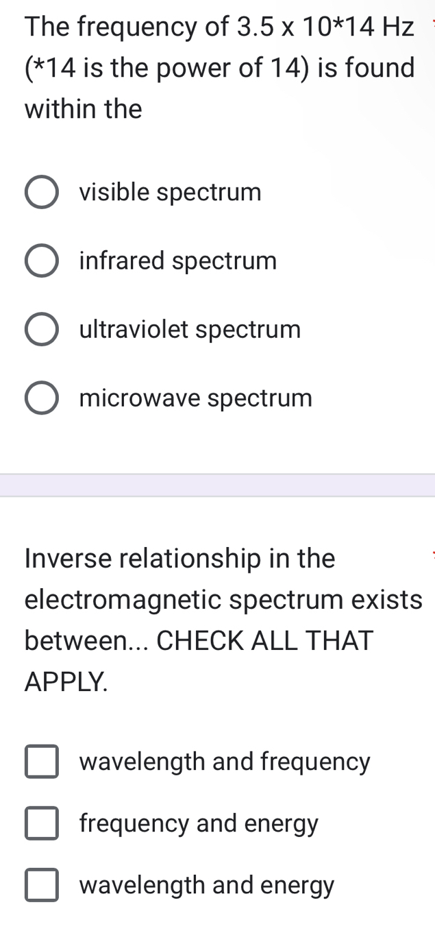 The frequency of 3.5* 10^(ast)14Hz
(* 14 is the power of 14) is found
within the
visible spectrum
infrared spectrum
ultraviolet spectrum
microwave spectrum
Inverse relationship in the
electromagnetic spectrum exists
between... CHECK ALL THAT
APPLY.
wavelength and frequency
frequency and energy
wavelength and energy