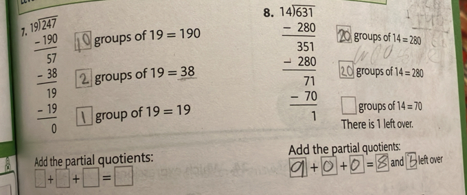 beginarrayr 14531 -280 hline 350 320 -26 hline 2 hline 1endarray groups of 14=280
7. beginarrayr □ beginarrayr 12.27 -130endarray 37 hline -19 hline 19 -19 hline 0endarray groups of 19=190
groups of 19=38
groups of 14=280
group of 19=19
□ groups of 14=70
There is 1 left over.
Add the partial quotients: Add the partial quotients:
+ + = and left over
□ +□ +□ =□