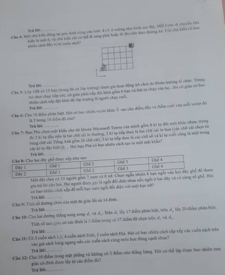 Một chú kiển đứng tại góc dưới cùng của lưới 4x 5 ở vuờng như hình sau đây. Mỗi bước di chuyển chủ
Trả lờ:
kiển là một ô, và chủ kiển chi có thể đi sang phải hoặc đi lên trên theo đường kẻ. Hôi chủ kiển có bao
nhiêu cách đến vị trí cuốn sách?
Trã lời:
Câu 5: Lớp 10B có 15 bạn (trong đó có lớp trưởng) tham gia hoạt động trò chơi do Đoàn trường tổ chức. Trong
trò chơi chạy tiếp sức, cô giáo phải xếp đội hình gồm 6 bạn và thứ tự chạy của họ. .lỏi cô giáo có bao
nhiêu cách xếp đội hình để lớp trường là người chạy cuối,
Trà lời:
Cầu 6: Cho 18 điểm phân biệt. Hỏi có bao nhiêu vectơ khác overline 0 sao cho điểm đầu và điểm cuối của mỗi vectơ đó
là 2 trong 18 điểm đã cho?
Trả lời:
Câu 7: Bạn Phủ chọn mật khẩu cho tài khoản Microsoft Teams của minh gồm 8 kí tự đôi một khác nhau, trong
đó 2 kỉ tự đầu tiên là hai chữ cải in thường, 2 kí tự tiếp theo là hai chữ cái in hoa (các chữ cái chọn từ
bảng chữ cái Tiểng Anh gồm 26 chữ cái), 3 ki tự tiểp theo là các chữ số và kí tự cuối cùng là một trong
các kí tự đặc biệt:@, .. Hỏi bạn Phủ có bao nhiêu cách tạo ra một mật khẩu?
Một đội chơi có 15 người gồtham
gia trả lời câu hỏi. Hai người được gọi là ngồi đổi điện nhau nều ngồi ở hai dãy và có . Hồi
có bao nhiêu cách xếp đề mỗi bạn nam ngồi đổi diện với một bạn nữ?
Trả lời:_
Câu 9: Tính số đường chéo của một đa giác lồi có 14 đinh.
Trả lời:
Câu 10: Cho hai đường thắng song song đị và d_2. Trên đị lấy 17 điểm phân biệt, trên d_2 lấy 20 điểm phân biệt.
Tính số tam giác có các đinh là 3 điểm trong số 37 điểm đã chọn trên d_1 và d_2.
Trã lời:
Câu 11: Có 3 cuốn sách Lý, 4 cuốn sách Sinh, 5 cuốn sách Địa. Hội có bao nhiêu cách sắp xếp các cuốn sách trên
vào giá sách hàng ngang nều các cuốn sách cùng môn học đứng cạnh nhau?
Trả lời:
Câu 12: Cho 10 điểm trong mặt phẳng và không có 3 điểm nào thắng hàng. Hỏi có thể lập được bao nhiêu tam
giác có đinh được lấy từ các điểm đó?
Trả lời:_