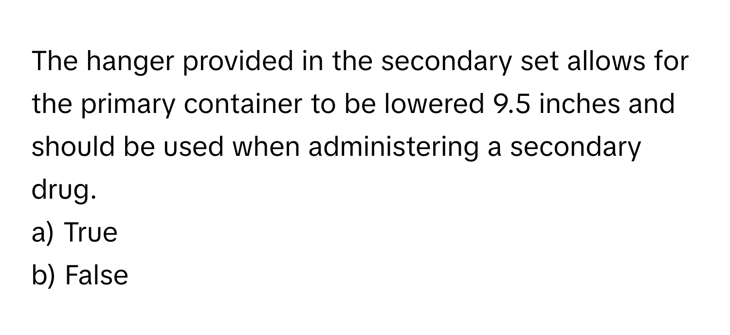 The hanger provided in the secondary set allows for the primary container to be lowered 9.5 inches and should be used when administering a secondary drug.

a) True
b) False