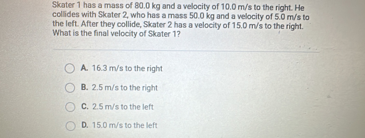 Skater 1 has a mass of 80.0 kg and a velocity of 10.0 m/s to the right. He
collides with Skater 2, who has a mass 50.0 kg and a velocity of 5.0 m/s to
the left. After they collide, Skater 2 has a velocity of 15.0 m/s to the right.
What is the final velocity of Skater 1?
A. 16.3 m/s to the right
B. 2.5 m/s to the right
C. 2.5 m/s to the left
D. 15.0 m/s to the left