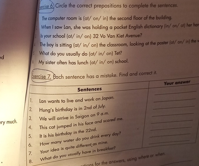 ercise 6 Circle the correct prepositions to complete the sentences. 
The computer room is (at/ on/ in) the second floor of the building. 
When I saw Lan, she was holding a pocket English dictionary (in/ on/ at) her han 
Is your school (at/ in/ on) 32 Vo Van Kiet Avenue? 
The boy is sitting (at/ in/ on) the classroom, looking at the poster (at/on/in) the v 
∫ What do you usually do (at/ in/ on) Tet? 
d 
6. My sister often has lunch (at/ in/ on) school. 
ry much 
8 
tinns for the answ