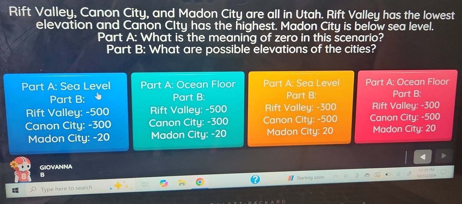 Rift Valley, Canon City, and Madon City are all in Utah. Rift Valley has the lowest 
elevation and Canon CIty has the highest. Madon City is below sea level. 
Part A: What is the meaning of zero in this scenario? 
Part B: What are possible elevations of the cities? 
Part A: Sea Level Part A: Ocean Floor Part A: Sea Level Part A: Ocean Floor 
Part B: Part B: Part B: 
Part B: 
Rift Valley: -500 Rift Valley: -500 Rift Valley: -300 Rift Valley: -300
Canon City: -300 Canon City: -300 Canon City: -500 Canon City: -500
Madon City: -20 Madon City: -20
Madon City: 20 Madon City: 20
GIOVANNA 
B 
Starting soon 10/13/2024 12:29 PM 
Type here to search