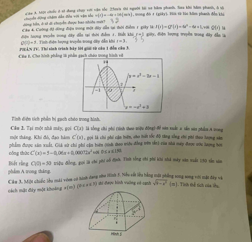 Cầu 3. Một chiếc ô tô đang chạy với vận tốc 25m/s thì người lái xe hãm phanh. Sau khi hãm phanh, ô tô
chuyển động chậm dẫn đều với vận tốc v(t)=-4t+16(m/s) , trong đó t (giây). Hỏi từ lúc hãm phanh đến khi
dừng hần, ô tô di chuyển được bao nhiêu mét?
Câu 4. Cường độ dòng điện trong một dây dẫn tại thời điểm 1 giây là: I(t)=Q'(t)=6t^2-6t+1 , với Q(t) là
điện lượng truyền trong dây dẫn tại thời điểm 1. Biết khi t=1 giây, điện lượng truyền trong dây dẫn là
Q(1)=5 , Tính điện lượng truyền trong dây dẫn khi t=3.
PHÀN IV. Thí sinh trình bảy lời giải từ câu 1 đến câu 3.
Câu 1. Cho hình phẳng là phần gạch chéo trong hình vẽ
Tính diện tích phần bị gạch chéo trong hình.
Câu 2. Tại một nhà máy, gọi C(x) là tổng chi phí (tính theo triệu động) đề sản xuất x tấn sản phẩm A trong
một tháng. Khi đó, đạo hàm C'(x) , gọi là chi phí cận biên, cho biết tốc độ tăng tổng chi phí theo lượng sản
phẩm được sản xuất. Giả sử chi phí cận biên (tính theo triệu đồng trên tấn) của nhà máy được ước lượng bởi
công thức C'(x)=5-0,06x+0,00072x^2 với 0≤ x≤ 150.
Biết rằng C(0)=50 triệu đồng, gọi là chi phí cổ định. Tính tổng chi phí khi nhà máy sản xuất 150 tấn sản
phẩm A trong tháng.
Câu 3. Một chiếc lều mái vòm có hình đạng như Hình 5. Nếu cắt lều bằng mặt phẳng song song với mặt đảy và
cách mặt đáy một khoảng x(m) (0≤ x≤ 3) thì được hình vuông có cạnh sqrt(9-x^2)(m). Tính thể tích của lều.