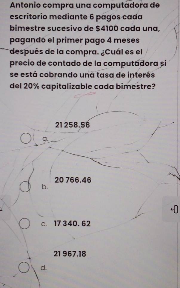 Antonio compra una computadora de
escritorio mediante 6 pagos cada
bimestre sucesivo de $4100 cada una,
pagando el primer pago 4 meses
después de la compra. ¿Cuál es el
precio de contado de la computadora și
se está cobrando una tasa de interés
del 20% capitalizable cada bimestre?
21 258.56
q.
20 766.46
b.
c. 17340.62
21 967.18
d.