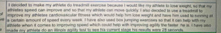 decided to make my athlete do treadmill exercise because I would like my athlete to lose weight, so that my 
athletes speed can improve and so that my athlete can move quickly. I also decided to use a treadmill to 
f improve my athletes cardiovascular fitness which would help him lose weight and have him used to running at 
về a certain amount of speed every week. I have also used box jumping exercises so that it can help with my 
athlete when it comes to improving speed which could help with improving agility the faster he is. I have also 
made my athlete do an illinpis agility test to see his current stage his results were 28 seconds.