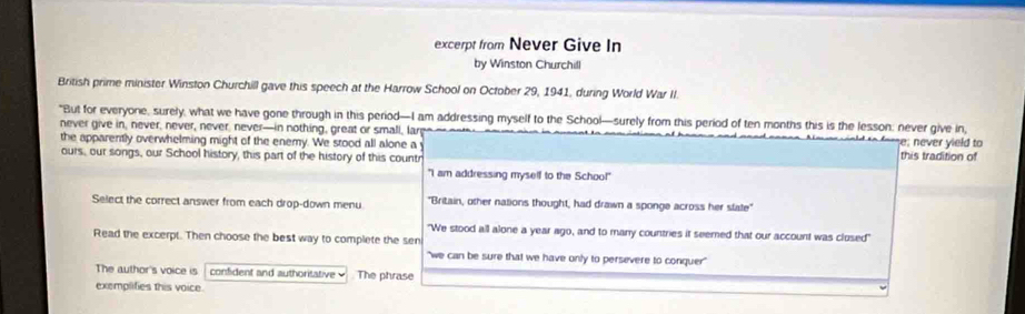 excerpt from Never Give In 
by Winston Churchill 
British prime minister Winston Churchill gave this speech at the Harrow School on October 29, 1941, during World War II. 
"But for everyone, surely, what we have gone through in this period—I am addressing myself to the School—surely from this period of ten months this is the lesson: never give in, 
never give in, never, never, never, never—in nothing, great or small, la e; never yield to 
the apparently overwhelming might of the enemy. We stood all alone a 
ours, our songs, our School history, this part of the history of this countr this tradition of 
"I am addressing myself to the Schoo!" 
Select the correct answer from each drop-down menu "Britain, other nations thought, had drawn a sponge across her slate" 
"We stood all alone a year ago, and to many countries it seemed that our account was closed" 
Read the excerpt. Then choose the best way to complete the sen 
"we can be sure that we have only to persevere to conquer" 
The author's voice is confident and authoritative The phrase 
exemplifies this voice.