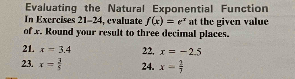 Evaluating the Natural Exponential Function 
In Exercises 21-24, evaluate f(x)=e^x at the given value 
of x. Round your result to three decimal places. 
21. x=3.4 22. x=-2.5
23. x= 3/5 
24. x= 2/7 