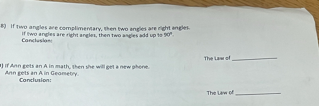 If two angles are complimentary, then two angles are right angles. 
If two angles are right angles, then two angles add up to 90°. 
Conclusion: 
The Law of_ 
) If Ann gets an A in math, then she will get a new phone. 
Ann gets an A in Geometry. 
Conclusion: 
The Law of_