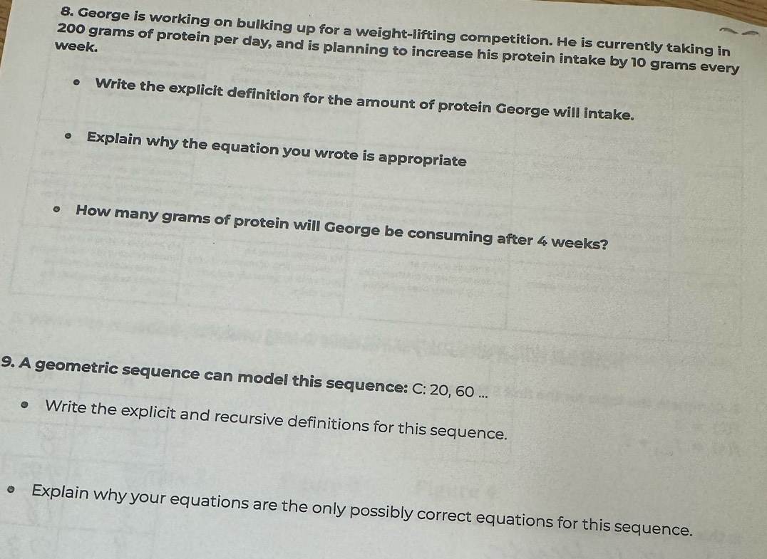 George is working on bulking up for a weight-lifting competition. He is currently taking in
week.
200 grams of protein per day, and is planning to increase his protein intake by 10 grams every 
Write the explicit definition for the amount of protein George will intake. 
Explain why the equation you wrote is appropriate 
How many grams of protein will George be consuming after 4 weeks? 
9. A geometric sequence can model this sequence: C: 20, 60... 
Write the explicit and recursive definitions for this sequence. 
Explain why your equations are the only possibly correct equations for this sequence.