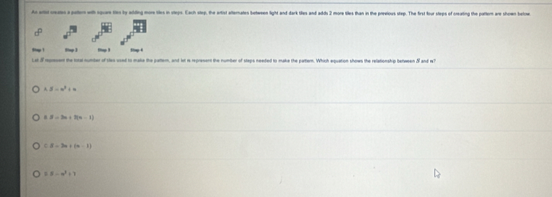 As artist crezes a paem with square tiles by adding more tiles in steps. Each step, the artist alternates between light and dark tilles and adds 2 more tiles thas in the previous step. The first four steps of creating the pattern are shown below
Stop 1 Stap 3 Stop 3 5top 4
Lat 5 represent the total number of tiles used to make the pattem, and let is represent the number of steps needed to make the pattern. Which equation shows the relationship between 5 and w?
A. 5-n^2+n
a S=2n+2(n-1)
C S=2a+(a-1)
0.5-m^2+7