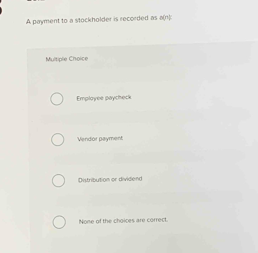 A payment to a stockholder is recorded as a(n) :
Multiple Choice
Employee paycheck
Vendor payment
Distribution or dividend
None of the choices are correct.