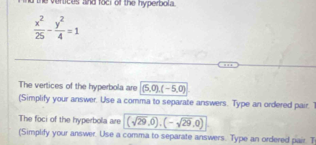 the vertices and foci of the hyperbola.
 x^2/25 - y^2/4 =1
The vertices of the hyperbola are (5,0),(-5,0)
(Simplify your answer. Use a comma to separate answers. Type an ordered pair. 1 
The foci of the hyperbola are (sqrt(29),0),(-sqrt(29),0)
(Simplify your answer. Use a comma to separate answers. Type an ordered pair. T