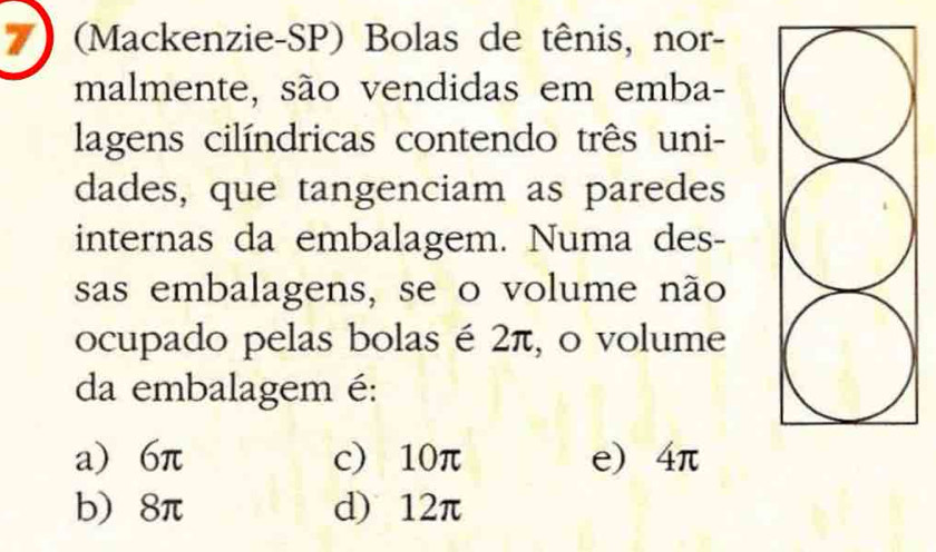 (Mackenzie-SP) Bolas de tênis, nor-
malmente, são vendidas em emba-
lagens cilíndricas contendo três uni-
dades, que tangenciam as paredes
internas da embalagem. Numa des-
sas embalagens, se o volume não
ocupado pelas bolas é 2π, o volume
da embalagem é:
a) 6π c) 10π e) 4π
b) 8π d) 12π