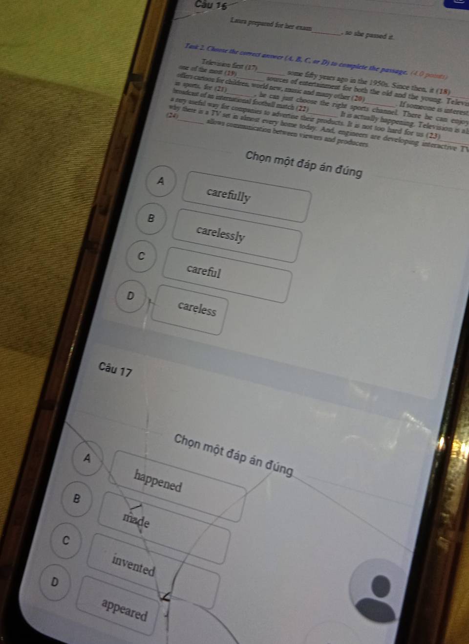 Laura prepared for her exam_ , so she passed it .
Task 2. Choose the correct answer (A. B, C, or D) to complete the passage. (4.0 poissts)
Televisinn first (17) some fifty years ago in the 1950s. Since then, it (18)
one of the most (19) _souces of extertainment for both the old and the young. Televi
offers cartoon for children, world new, music and many other (20) . If someone is interest
in spors. fir (21) , he cas just choose the right sports channel. There he can enjoy
Imndcent of ao international footbeill match (22) It is actually happening. Television is al
24)
a rey sneful way for companies to advertise their products. It is not too hard for us (23)
why there is a TV set in almost every home today. And, engineers are developing interactive T
allows communization between viewers and producers
Chọn một đáp án đúng
A
carefully
B
carelessly
C
careful
D careless
Câu 17
Chọn một đáp án đúng
A
happened
B
made
C
invented
D
appeared