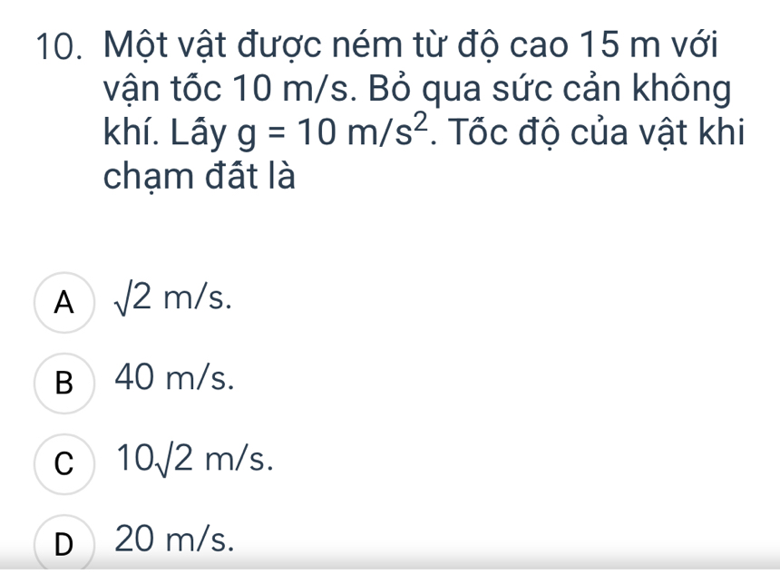 Một vật được ném từ độ cao 15 m với
vận tốc 10 m/s. Bỏ qua sức cản không
khí. Lây g=10m/s^2. Tốc độ của vật khi
chạm đất là
A sqrt(2)m/s.
B 40 m/s.
C 10sqrt(2)r n 1c
C
D 20 m/s.