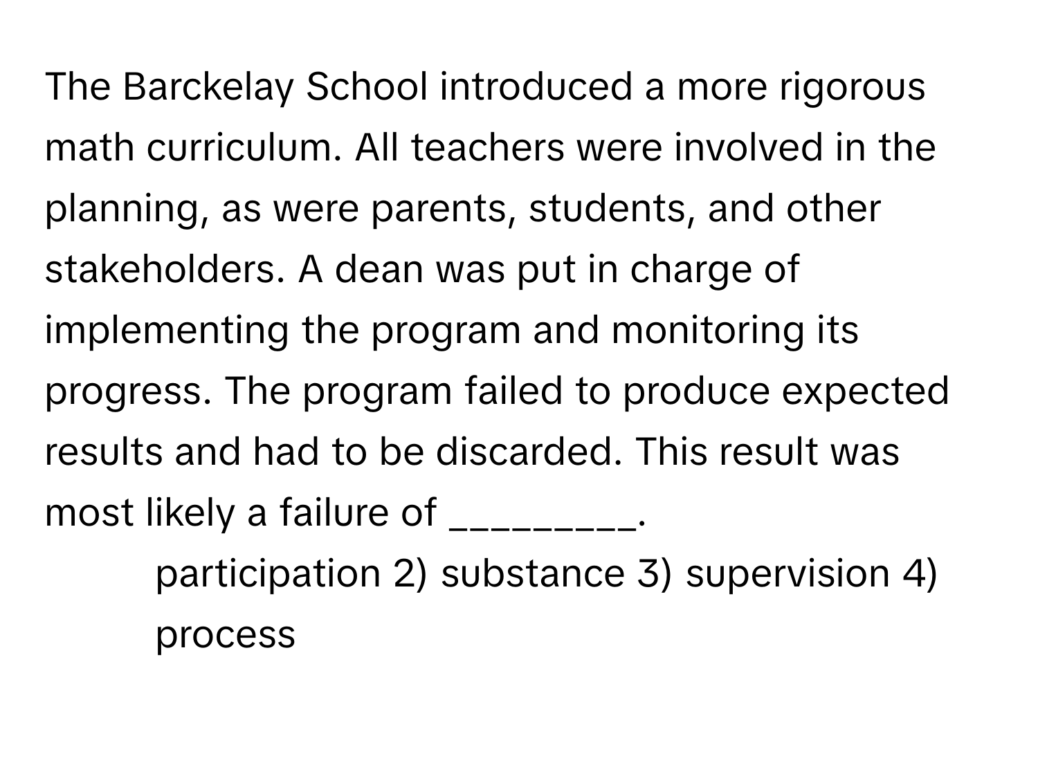 The Barckelay School introduced a more rigorous math curriculum. All teachers were involved in the planning, as were parents, students, and other stakeholders. A dean was put in charge of implementing the program and monitoring its progress. The program failed to produce expected results and had to be discarded. This result was most likely a failure of _________.

1) participation 2) substance 3) supervision 4) process