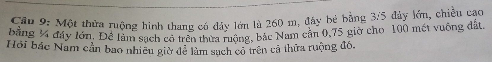 Cầu 9: Một thửa ruộng hình thang có đáy lớn là 260 m, đáy bé bằng 3/5 đáy lớn, chiều cao 
bằng ¼ đáy lớn. Để làm sạch cỏ trên thửa ruộng, bác Nam cần 0, 75 giờ cho 100 mét vuông đất. 
Hỏi bác Nam cần bao nhiêu giờ để làm sạch cỏ trên cả thửa ruộng đó.