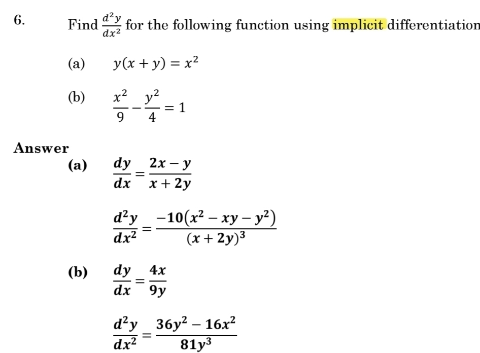 Find  d^2y/dx^2  for the following function using implicit differentiation 
(a) y(x+y)=x^2
(b)  x^2/9 - y^2/4 =1
Answer 
(a)  dy/dx = (2x-y)/x+2y 
 d^2y/dx^2 =frac -10(x^2-xy-y^2)(x+2y)^3
(b)  dy/dx = 4x/9y 
 d^2y/dx^2 = (36y^2-16x^2)/81y^3 