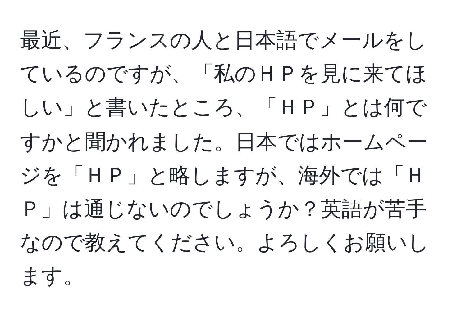 最近、フランスの人と日本語でメールをしているのですが、「私のＨＰを見に来てほしい」と書いたところ、「ＨＰ」とは何ですかと聞かれました。日本ではホームページを「ＨＰ」と略しますが、海外では「ＨＰ」は通じないのでしょうか？英語が苦手なので教えてください。よろしくお願いします。