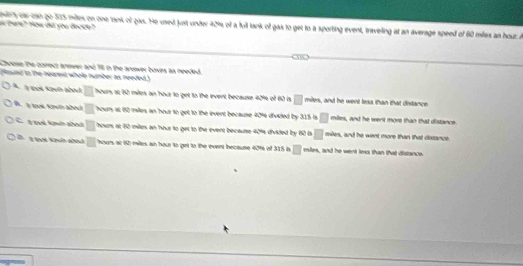 wns car can go 575 miles on one tank of gas. He used just under 4014 of a fuil tank of gas to get to a sporting event, traveling at an average speed of 60 miles an hour. i
a here? How did you docce?
Choose the correct answer and 7 in the answer boxes as needed.
Raund to the nearest whole number as needed.)
A Ty tooi Kun bbouk □ hours at 60 miles an hour to get to the event because 40% of 60 is □ miles, and he went less than that distance
B. 108 Kpún about □ hours at 6) milers an hour to get to the event because 40% divided by 315 is □ miles, and he went more than that distance.
C. ook Kzuín abodi □ hours at 60 milers an hour to get to the event because 401s divided by 60 is □ miles, and be went more than that distance
D. I trest Kpuln about □ hours at 60 miles an hour to get to the event because 40% of 315 is □ miles, and he went less than that distance