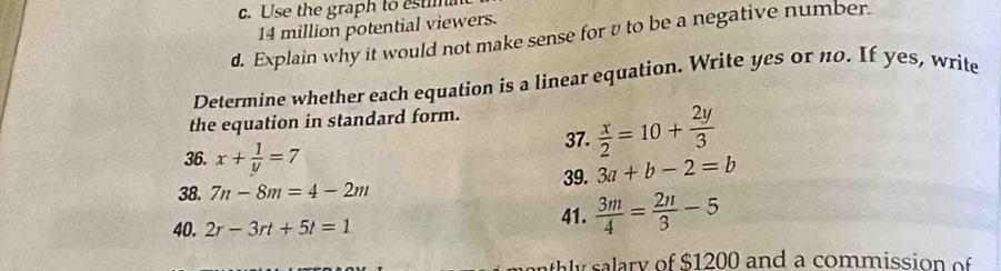 Use the graph to estima
14 million potential viewers. 
d. Explain why it would not make sense for v to be a negative number. 
Determine whether each equation is a linear equation. Write yes or n0. If yes, write 
the equation in standard form. 
36. x+ 1/y =7
37.  x/2 =10+ 2y/3 
38. 7n-8m=4-2m 39. 3a+b-2=b
40. 2r-3rt+5t=1 41.  3m/4 = 2n/3 -5
sy ary of $1200 and a commission o