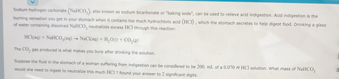 Sodium hydrogen carbonate (NaHCO_3) ), also known as sodium bicarbonate or "baking soda", can be used to relieve acid indigestion. Acid indigestion is the 
burning sensation you get in your stomach when it contains too much hydrochloric acid (HCI) , which the stomach secretes to help digest food. Drinking a glass 
of water containing dissolved NaHCO_3 neutralizes excess HCI through this reaction:
HCl(aq)+NaHCO_3(aq)to NaCl(aq)+H_2O(l)+CO_2(g)
The CO_2 gas produced is what makes you burp after drinking the solution. 
Suppose the fluid in the stomach of a woman suffering from indigestion can be considered to be 200, mL of a 0.070 M HCI solution. What mass of NaHCO_3 T 
would she need to ingest to neutralize this much HCl ? Round your answer to 2 significant digits.