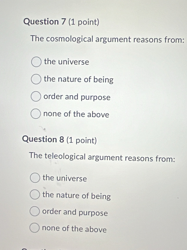 The cosmological argument reasons from:
the universe
the nature of being
order and purpose
none of the above
Question 8 (1 point)
The teleological argument reasons from:
the universe
the nature of being
order and purpose
none of the above