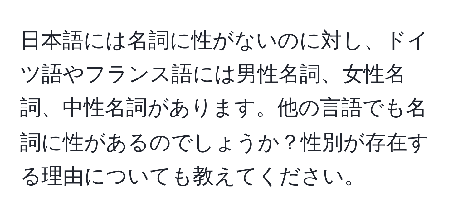 日本語には名詞に性がないのに対し、ドイツ語やフランス語には男性名詞、女性名詞、中性名詞があります。他の言語でも名詞に性があるのでしょうか？性別が存在する理由についても教えてください。