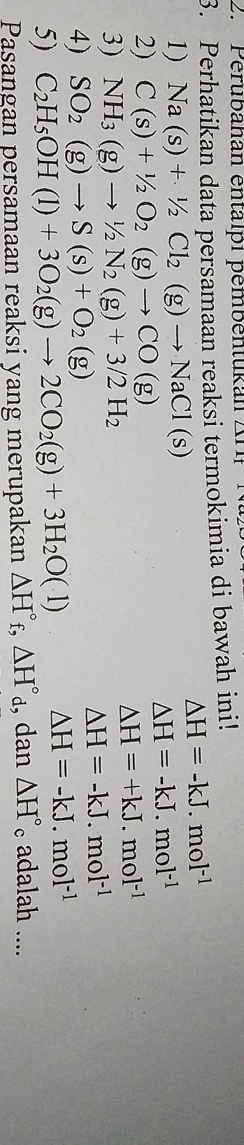Perubanan entalpi pembentukan An 
3. Perhatikan data persamaan reaksi termokimia di bawah ini!
△ H=-kJ.mol^(-1)
1) Na(s)+1/2Cl_2(g)to NaCl(s)
△ H=-kJ.mol^(-1)
2) C(s)+1/2O_2(g)to CO(g)
△ H=+kJ.mol^(-1)
3) NH_3(g)to 1/2N_2(g)+3/2H_2
△ H=-kJ.mol^(-1)
4) SO_2(g)to S(s)+O_2(g)
5) C_2H_5OH(l)+3O_2(g)to 2CO_2(g)+3H_2O(l)
△ H=-kJ.mol^(-1)
Pasangan persamaan reaksi yang merupakan △ H°_f, △ H°_d,dan △ H° 。 adalah ....