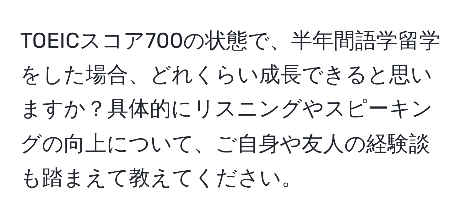 TOEICスコア700の状態で、半年間語学留学をした場合、どれくらい成長できると思いますか？具体的にリスニングやスピーキングの向上について、ご自身や友人の経験談も踏まえて教えてください。