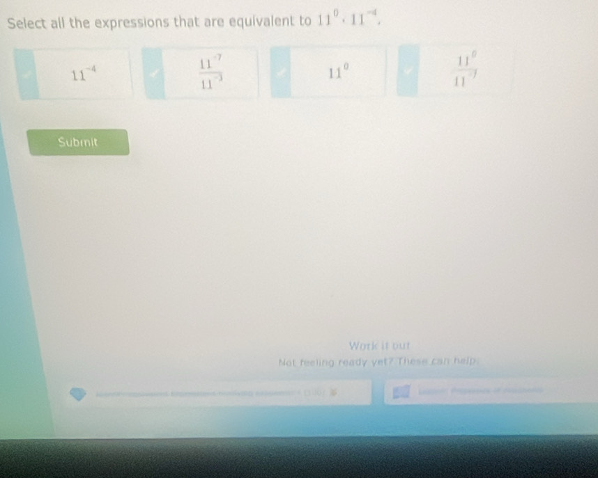 Select all the expressions that are equivalent to 11^0· 11^(-4).
11^(-4)
 (11^(-7))/11^(-3) 
11°
 11^6/11^(-7) 
Submit
Work it out
Not feeling ready yet? These can help.

15 4º ova shedo