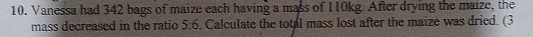 Vanessa had 342 bags of maize each having a mass of 110kg. After drying the maize, the 
mass decreased in the ratio 5:6. Calculate the total mass lost after the maize was dried. (3