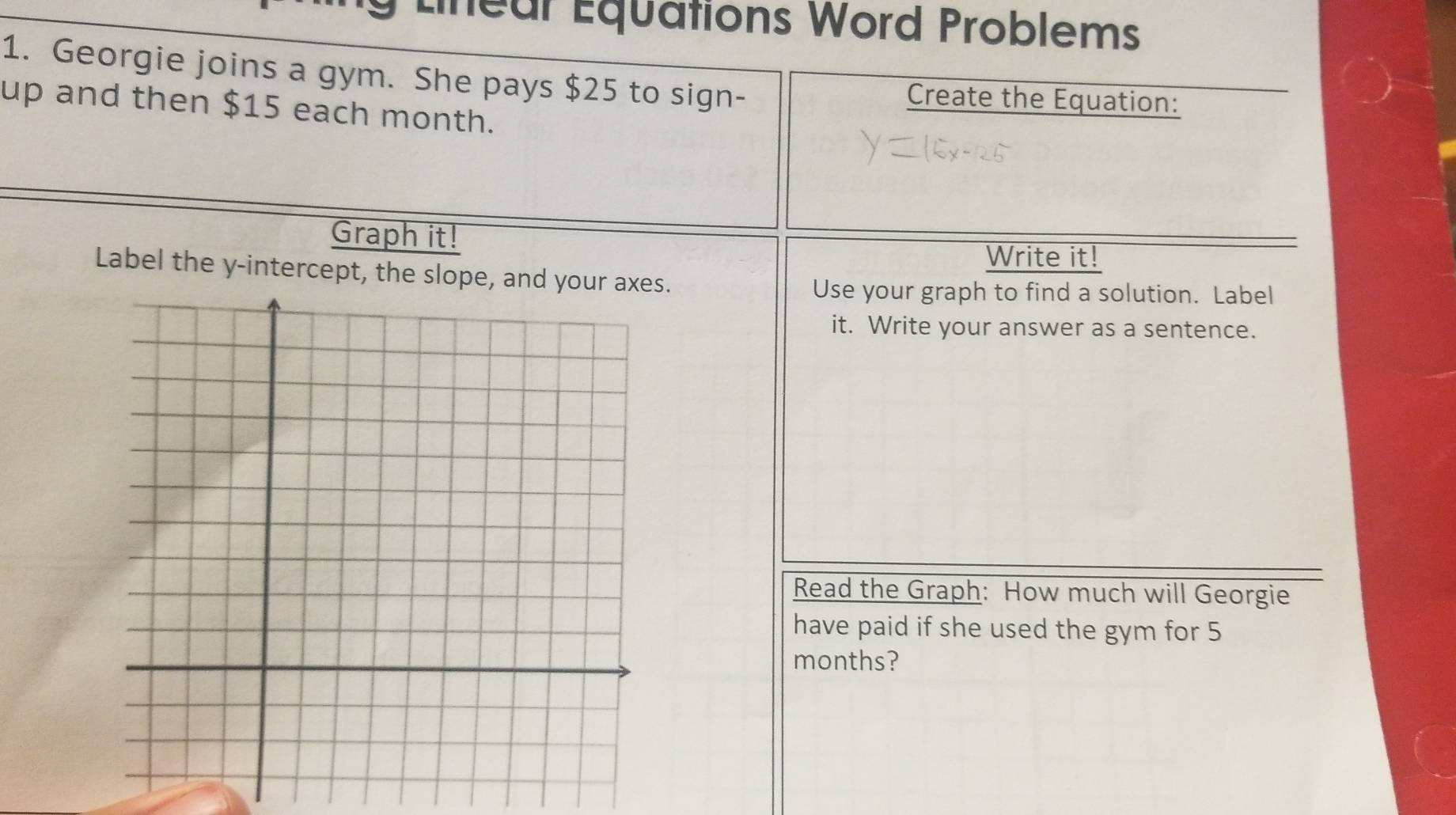 Lineur Équations Word Problems 
1. Georgie joins a gym. She pays $25 to sign- Create the Equation: 
up and then $15 each month. 
Graph it! 
Write it! 
Label the y-intercept, the slops. 
Use your graph to find a solution. Label 
it. Write your answer as a sentence. 
Read the Graph: How much will Georgie 
have paid if she used the gym for 5
months?