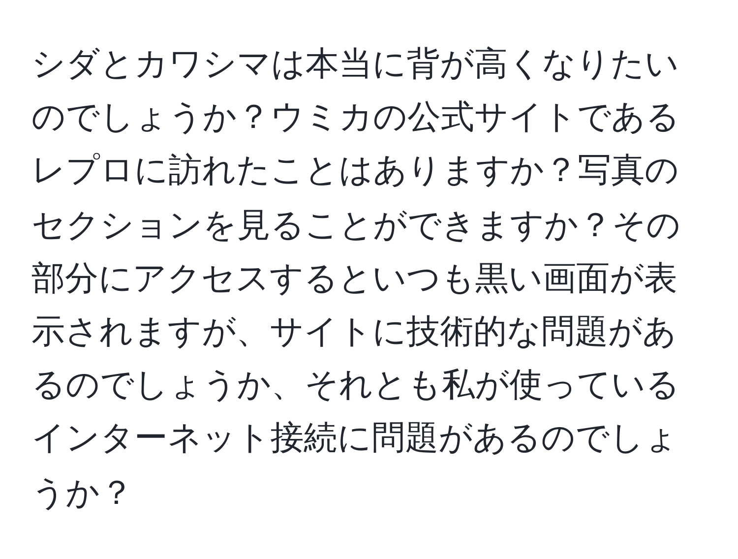 シダとカワシマは本当に背が高くなりたいのでしょうか？ウミカの公式サイトであるレプロに訪れたことはありますか？写真のセクションを見ることができますか？その部分にアクセスするといつも黒い画面が表示されますが、サイトに技術的な問題があるのでしょうか、それとも私が使っているインターネット接続に問題があるのでしょうか？