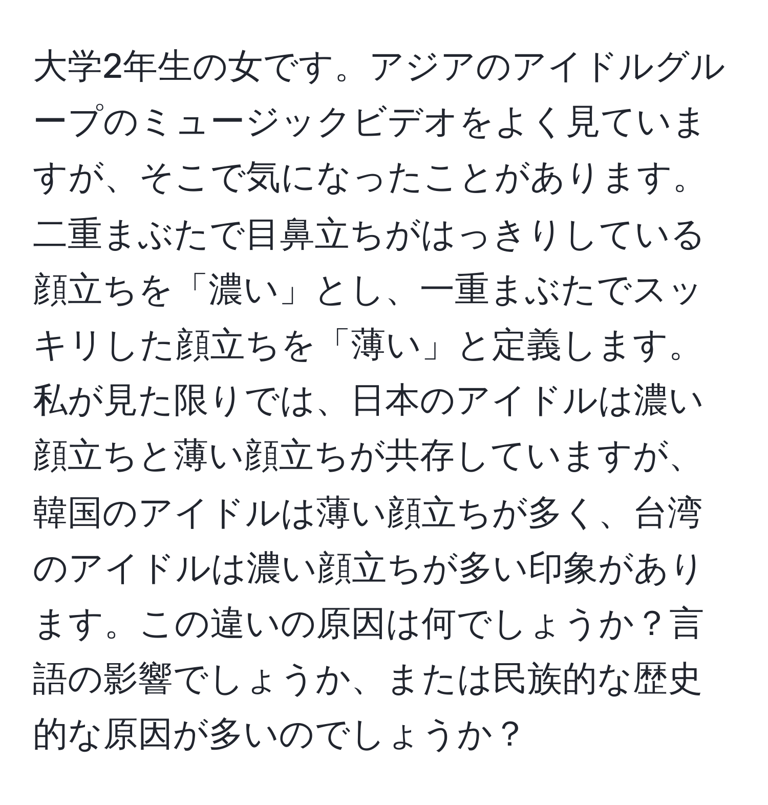 大学2年生の女です。アジアのアイドルグループのミュージックビデオをよく見ていますが、そこで気になったことがあります。二重まぶたで目鼻立ちがはっきりしている顔立ちを「濃い」とし、一重まぶたでスッキリした顔立ちを「薄い」と定義します。私が見た限りでは、日本のアイドルは濃い顔立ちと薄い顔立ちが共存していますが、韓国のアイドルは薄い顔立ちが多く、台湾のアイドルは濃い顔立ちが多い印象があります。この違いの原因は何でしょうか？言語の影響でしょうか、または民族的な歴史的な原因が多いのでしょうか？