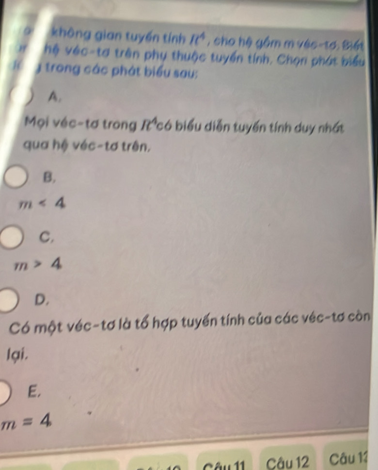 không gian tuyến tính It^4 , cho hệ gồm m véc-tơ. Biết
H hệ véc-tơ trên phụ thuộc tuyển tính, Chọn phát biểu
y trong các phát biểu sau;
A.
Mọi véc-tơ trong R có biểu diễn tuyến tính duy nhất
qua hệ véc-tơ trên,
B.
m<4</tex>
C.
m>4
D.
Có một véc-tơ là tổ hợp tuyến tính của các véc-tơ còn
lại.
E.
m=4
Câu 11 Câu 12 Câu 11