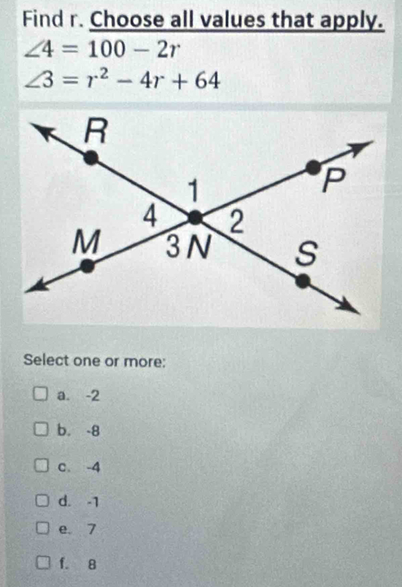 Find r. Choose all values that apply.
∠ 4=100-2r
∠ 3=r^2-4r+64
Select one or more:
a. -2
b. -8
c. -4
d. -1
e. 7
f. 8