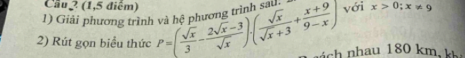 Cầu 2 (1,5 điểm) 
1) Giải phương trình và hệ phương trình saú. với x>0; x!= 9
2) Rút gọn biểu thức P=( sqrt(x)/3 - (2sqrt(x)-3)/sqrt(x) ).( sqrt(x)/sqrt(x)+3 + (x+9)/9-x ) nách nhau 180 km, kh