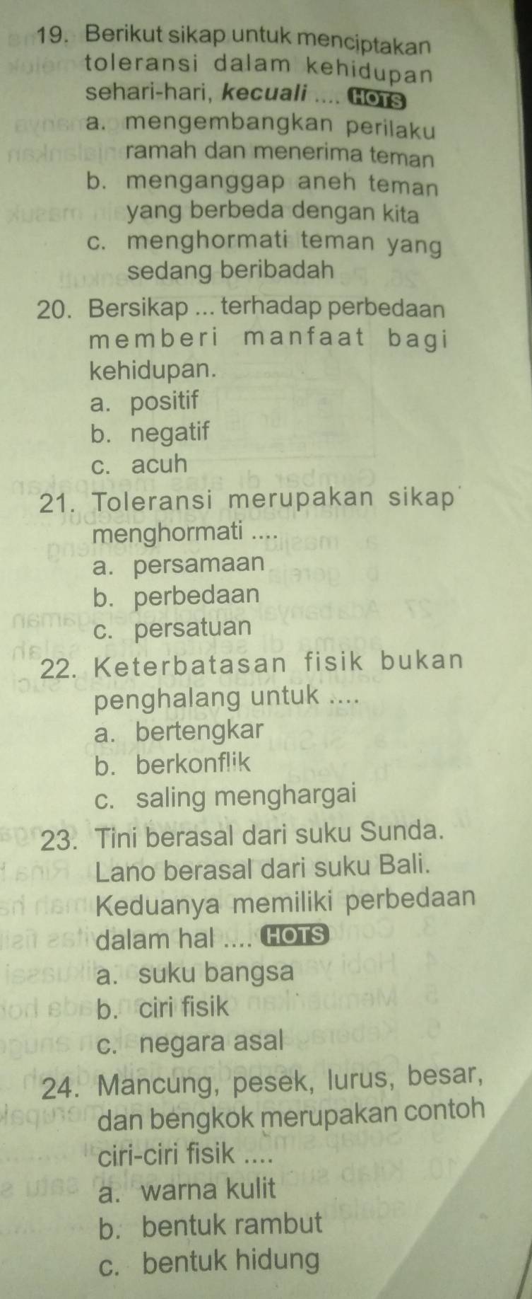 Berikut sikap untuk menciptakan
toleransi dalam kehidupan
sehari-hari, kecuali .... Gors
a. mengembangkan perilaku
ramah dan menerima teman
b. menganggap aneh teman
yang berbeda dengan kita
c. menghormati teman yang
sedang beribadah
20. Bersikap ... terhadap perbedaan
me mb e r i ma n f a at b ag i
kehidupan.
a. positif
b. negatif
c. acuh
21. Toleransi merupakan sikap
menghormati ....
a. persamaan
b. perbedaan
c. persatuan
22. Keterbatasan fisik bukan
penghalang untuk ....
a. bertengkar
b.berkonflik
c. saling menghargai
23. Tini berasal dari suku Sunda.
Lano berasal dari suku Bali.
Keduanya memiliki perbedaan
dalam hal .... HOTS
a. suku bangsa
b. ciri fisik
c. negara asal
24. Mancung, pesek, lurus, besar,
dan bengkok merupakan contoh
ciri-ciri fisik ....
a. warna kulit
b.bentuk rambut
c. bentuk hidung