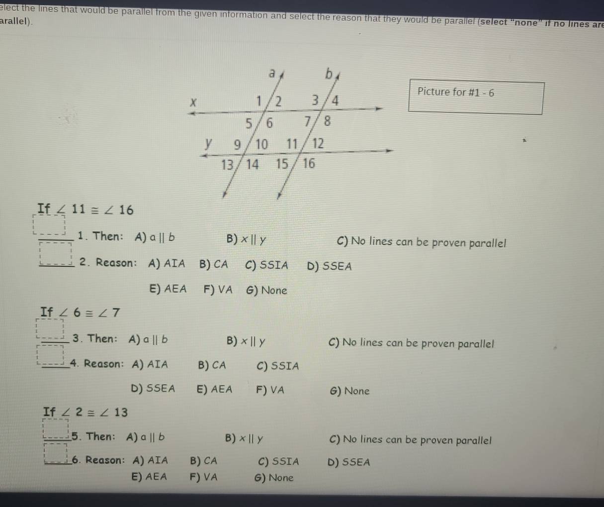 elect the lines that would be parallel from the given information and select the reason that they would be parallel (select "none" if no lines are
arallel).
Picture for # 1-6 
If ∠ 11≌ ∠ 16
 □ /□   1. Then: A) aparallel b B) x||y C) No lines can be proven parallel
2. Reason: A) AIA B) CA C) SSIA D) SSEA
E) AEA F) VA G) None
If ∠ 6≌ ∠ 7
 □ /□   3. Then: A) aparallel b B) x||y C) No lines can be proven parallel
4. Reason: A) AIA B) C A C) SSIA
D) SSEA E) AEA F) 1 A G) None
If ∠ 2≌ ∠ 13
□ 5. Then: A) aparallel b B) x||y C) No lines can be proven parallel
□ 6. Reason: A) AIA B) CA C) SSIA D) SSEA
E) AEA F) VA G) None