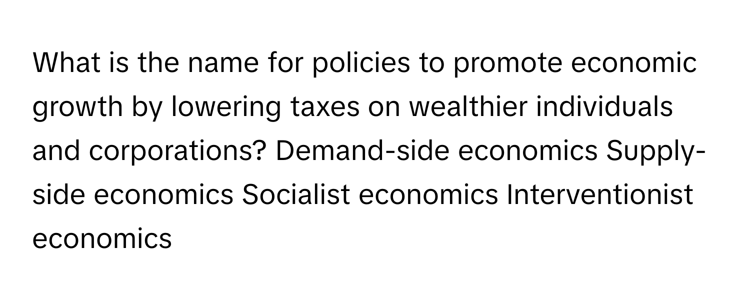 What is the name for policies to promote economic growth by lowering taxes on wealthier individuals and corporations? Demand-side economics Supply-side economics Socialist economics Interventionist economics